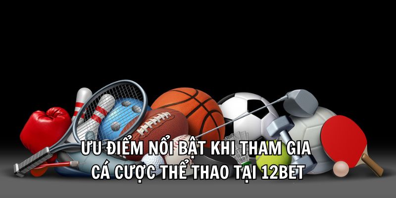 Ưu điểm nổi bật khi tham gia cá cược thể thao tại 12Bet