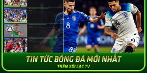 Giải mã lý do tin tức Xoilac TV được nhiều khách hàng yêu thích